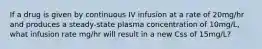 If a drug is given by continuous IV infusion at a rate of 20mg/hr and produces a steady-state plasma concentration of 10mg/L, what infusion rate mg/hr will result in a new Css of 15mg/L?