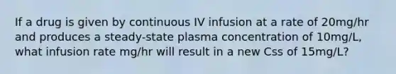 If a drug is given by continuous IV infusion at a rate of 20mg/hr and produces a steady-state plasma concentration of 10mg/L, what infusion rate mg/hr will result in a new Css of 15mg/L?