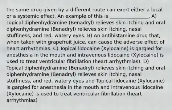 the same drug given by a different route can exert either a local or a systemic effect. An example of this is ________________. A) Topical diphenhydramine (Benadryl) relieves skin itching and oral diphenhydramine (Benadryl) relieves skin itching, nasal stuffiness, and red, watery eyes. B) An antihistamine drug that, when taken with grapefruit juice, can cause the adverse effect of heart arrhythmias. C) Topical lidocaine (Xylocaine) is gargled for anesthesia in the mouth and intravenous lidocaine (Xylocaine) is used to treat ventricular fibrillation (heart arrhythmias). D) Topical diphenhydramine (Benadryl) relieves skin itching and oral diphenhydramine (Benadryl) relieves skin itching, nasal stuffiness, and red, watery eyes and Topical lidocaine (Xylocaine) is gargled for anesthesia in the mouth and intravenous lidocaine (Xylocaine) is used to treat ventricular fibrillation (heart arrhythmias)