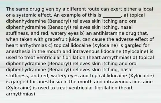 The same drug given by a different route can exert either a local or a systemic effect. An example of this is ________. a) topical diphenhydramine (Benadryl) relieves skin itching and oral diphenhydramine (Benadryl) relieves skin itching, nasal stuffiness, and red, watery eyes b) an antihistamine drug that, when taken with grapefruit juice, can cause the adverse effect of heart arrhythmias c) topical lidocaine (Xylocaine) is gargled for anesthesia in the mouth and intravenous lidocaine (Xylocaine) is used to treat ventricular fibrillation (heart arrhythmias) d) topical diphenhydramine (Benadryl) relieves skin itching and oral diphenhydramine (Benadryl) relieves skin itching, nasal stuffiness, and red, watery eyes and topical lidocaine (Xylocaine) is gargled for anesthesia in the mouth and intravenous lidocaine (Xylocaine) is used to treat ventricular fibrillation (heart arrhythmias)