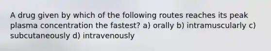 A drug given by which of the following routes reaches its peak plasma concentration the fastest? a) orally b) intramuscularly c) subcutaneously d) intravenously