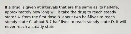 If a drug is given at intervals that are the same as its half-life, approximately how long will it take the drug to reach steady state? A. from the first dose B. about two half-lives to reach steady state C. about 5-7 half-lives to reach steady state D. it will never reach a steady state