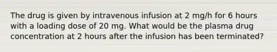 The drug is given by intravenous infusion at 2 mg/h for 6 hours with a loading dose of 20 mg. What would be the plasma drug concentration at 2 hours after the infusion has been terminated?