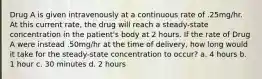 Drug A is given intravenously at a continuous rate of .25mg/hr. At this current rate, the drug will reach a steady-state concentration in the patient's body at 2 hours. If the rate of Drug A were instead .50mg/hr at the time of delivery, how long would it take for the steady-state concentration to occur? a. 4 hours b. 1 hour c. 30 minutes d. 2 hours