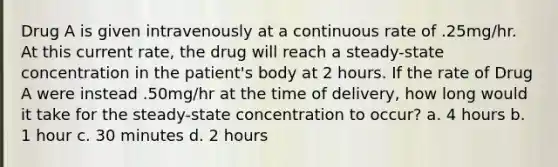 Drug A is given intravenously at a continuous rate of .25mg/hr. At this current rate, the drug will reach a steady-state concentration in the patient's body at 2 hours. If the rate of Drug A were instead .50mg/hr at the time of delivery, how long would it take for the steady-state concentration to occur? a. 4 hours b. 1 hour c. 30 minutes d. 2 hours