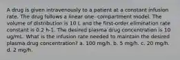 A drug is given intravenously to a patient at a constant infusion rate. The drug follows a linear one- compartment model. The volume of distribution is 10 L and the first-order elimination rate constant is 0.2 h-1. The desired plasma drug concentration is 10 ug/mL. What is the infusion rate needed to maintain the desired plasma drug concentration? a. 100 mg/h. b. 5 mg/h. c. 20 mg/h. d. 2 mg/h.