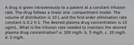 A drug is given intravenously to a patient at a constant infusion rate. The drug follows a linear one- compartment model. The volume of distribution is 10 L and the first-order elimination rate constant is 0.2 h-1. The desired plasma drug concentration is 10 ug/mL. What is the infusion rate needed to maintain the desired plasma drug concentration? a. 100 mg/h. b. 5 mg/h. c. 20 mg/h. d. 2 mg/h.