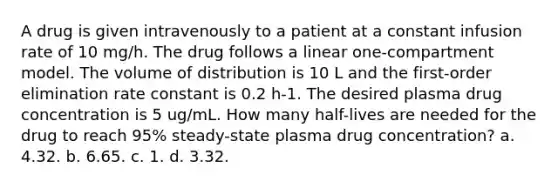 A drug is given intravenously to a patient at a constant infusion rate of 10 mg/h. The drug follows a linear one-compartment model. The volume of distribution is 10 L and the first-order elimination rate constant is 0.2 h-1. The desired plasma drug concentration is 5 ug/mL. How many half-lives are needed for the drug to reach 95% steady-state plasma drug concentration? a. 4.32. b. 6.65. c. 1. d. 3.32.