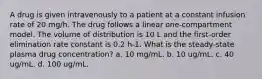 A drug is given intravenously to a patient at a constant infusion rate of 20 mg/h. The drug follows a linear one-compartment model. The volume of distribution is 10 L and the first-order elimination rate constant is 0.2 h-1. What is the steady-state plasma drug concentration? a. 10 mg/mL. b. 10 ug/mL. c. 40 ug/mL. d. 100 ug/mL.