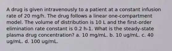 A drug is given intravenously to a patient at a constant infusion rate of 20 mg/h. The drug follows a linear one-compartment model. The volume of distribution is 10 L and the first-order elimination rate constant is 0.2 h-1. What is the steady-state plasma drug concentration? a. 10 mg/mL. b. 10 ug/mL. c. 40 ug/mL. d. 100 ug/mL.