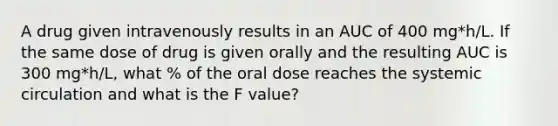 A drug given intravenously results in an AUC of 400 mg*h/L. If the same dose of drug is given orally and the resulting AUC is 300 mg*h/L, what % of the oral dose reaches the systemic circulation and what is the F value?