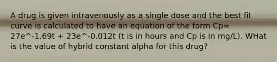 A drug is given intravenously as a single dose and the best fit curve is calculated to have an equation of the form Cp= 27e^-1.69t + 23e^-0.012t (t is in hours and Cp is in mg/L). WHat is the value of hybrid constant alpha for this drug?