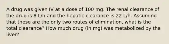 A drug was given IV at a dose of 100 mg. The renal clearance of the drug is 8 L/h and the hepatic clearance is 22 L/h. Assuming that these are the only two routes of elimination, what is the total clearance? How much drug (in mg) was metabolized by the liver?