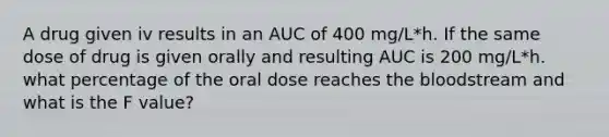 A drug given iv results in an AUC of 400 mg/L*h. If the same dose of drug is given orally and resulting AUC is 200 mg/L*h. what percentage of the oral dose reaches the bloodstream and what is the F value?