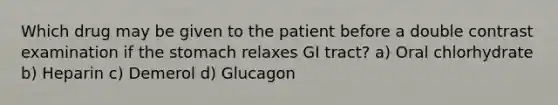 Which drug may be given to the patient before a double contrast examination if the stomach relaxes GI tract? a) Oral chlorhydrate b) Heparin c) Demerol d) Glucagon