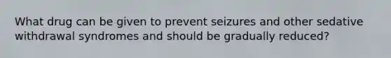 What drug can be given to prevent seizures and other sedative withdrawal syndromes and should be gradually reduced?