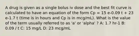 A drug is given as a single bolus iv dose and the best fit curve is calculated to have an equation of the form Cp = 15 e-0.09 t + 23 e-1.7 t (time is in hours and Cp is in mcg/mL). What is the value of the term usually referred to as 'a' or 'alpha' ? A: 1.7 hr-1 B: 0.09 / t C: 15 mg/L D: 23 mcg/mL