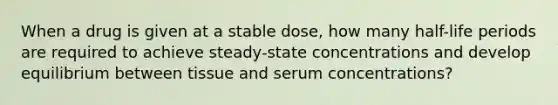 When a drug is given at a stable dose, how many half-life periods are required to achieve steady-state concentrations and develop equilibrium between tissue and serum concentrations?