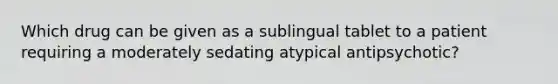 Which drug can be given as a sublingual tablet to a patient requiring a moderately sedating atypical antipsychotic?