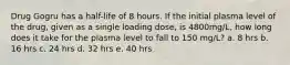 Drug Gogru has a half-life of 8 hours. If the initial plasma level of the drug, given as a single loading dose, is 4800mg/L, how long does it take for the plasma level to fall to 150 mg/L? a. 8 hrs b. 16 hrs c. 24 hrs d. 32 hrs e. 40 hrs