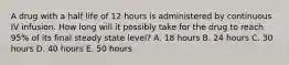 A drug with a half life of 12 hours is administered by continuous IV infusion. How long will it possibly take for the drug to reach 95% of its final steady state level? A. 18 hours B. 24 hours C. 30 hours D. 40 hours E. 50 hours