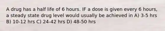 A drug has a half life of 6 hours. IF a dose is given every 6 hours, a steady state drug level would usually be achieved in A) 3-5 hrs B) 10-12 hrs C) 24-42 hrs D) 48-50 hrs