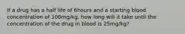 If a drug has a half life of 6hours and a starting blood concentration of 100mg/kg, how long will it take until the concentration of the drug in blood is 25mg/kg?