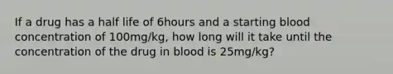 If a drug has a half life of 6hours and a starting blood concentration of 100mg/kg, how long will it take until the concentration of the drug in blood is 25mg/kg?