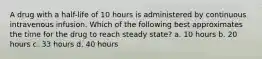 A drug with a half-life of 10 hours is administered by continuous intravenous infusion. Which of the following best approximates the time for the drug to reach steady state? a. 10 hours b. 20 hours c. 33 hours d. 40 hours