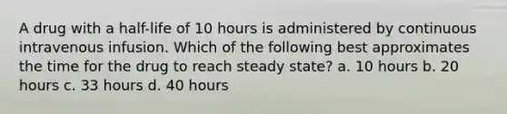 A drug with a half-life of 10 hours is administered by continuous intravenous infusion. Which of the following best approximates the time for the drug to reach steady state? a. 10 hours b. 20 hours c. 33 hours d. 40 hours