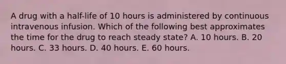 A drug with a half-life of 10 hours is administered by continuous intravenous infusion. Which of the following best approximates the time for the drug to reach steady state? A. 10 hours. B. 20 hours. C. 33 hours. D. 40 hours. E. 60 hours.