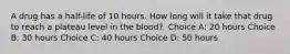 A drug has a half-life of 10 hours. How long will it take that drug to reach a plateau level in the blood?​ ​ Choice A: 20 hours​ Choice B: 30 hours​ Choice C: 40 hours Choice D: 50 hours​