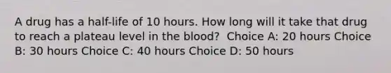 A drug has a half-life of 10 hours. How long will it take that drug to reach a plateau level in the blood?​ ​ Choice A: 20 hours​ Choice B: 30 hours​ Choice C: 40 hours Choice D: 50 hours​