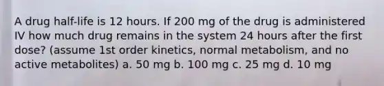 A drug half-life is 12 hours. If 200 mg of the drug is administered IV how much drug remains in the system 24 hours after the first dose? (assume 1st order kinetics, normal metabolism, and no active metabolites) a. 50 mg b. 100 mg c. 25 mg d. 10 mg