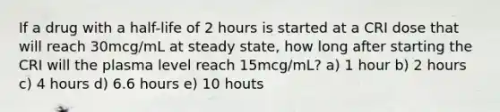 If a drug with a half-life of 2 hours is started at a CRI dose that will reach 30mcg/mL at steady state, how long after starting the CRI will the plasma level reach 15mcg/mL? a) 1 hour b) 2 hours c) 4 hours d) 6.6 hours e) 10 houts