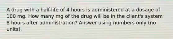 A drug with a half-life of 4 hours is administered at a dosage of 100 mg. How many mg of the drug will be in the client's system 8 hours after administration? Answer using numbers only (no units).