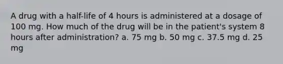 A drug with a half-life of 4 hours is administered at a dosage of 100 mg. How much of the drug will be in the patient's system 8 hours after administration? a. 75 mg b. 50 mg c. 37.5 mg d. 25 mg