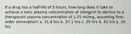 If a drug has a half-life of 5 hours, how long does it take to achieve a toxic plasma concentration of 20mg/ml to decline to a therapeutic plasma concentration of 1.25 ml/mg, assuming first- order elimination? a. 31.8 hrs b. 37.1 hrs c. 35 hrs d. 42 hrs e. 20 hrs