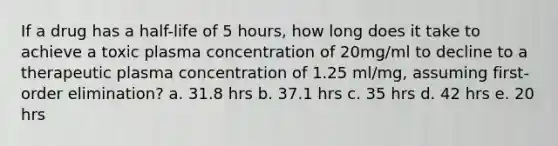 If a drug has a half-life of 5 hours, how long does it take to achieve a toxic plasma concentration of 20mg/ml to decline to a therapeutic plasma concentration of 1.25 ml/mg, assuming first- order elimination? a. 31.8 hrs b. 37.1 hrs c. 35 hrs d. 42 hrs e. 20 hrs