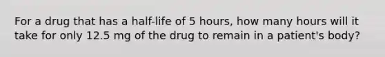 For a drug that has a half-life of 5 hours, how many hours will it take for only 12.5 mg of the drug to remain in a patient's body?