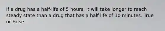 If a drug has a half-life of 5 hours, it will take longer to reach steady state than a drug that has a half-life of 30 minutes. True or False