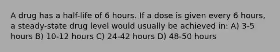 A drug has a half-life of 6 hours. If a dose is given every 6 hours, a steady-state drug level would usually be achieved in: A) 3-5 hours B) 10-12 hours C) 24-42 hours D) 48-50 hours