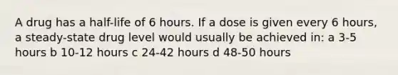 A drug has a half-life of 6 hours. If a dose is given every 6 hours, a steady-state drug level would usually be achieved in: a 3-5 hours b 10-12 hours c 24-42 hours d 48-50 hours