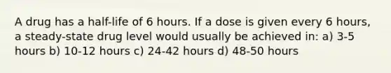 A drug has a half-life of 6 hours. If a dose is given every 6 hours, a steady-state drug level would usually be achieved in: a) 3-5 hours b) 10-12 hours c) 24-42 hours d) 48-50 hours