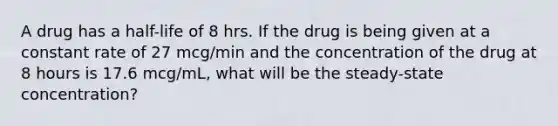 A drug has a half-life of 8 hrs. If the drug is being given at a constant rate of 27 mcg/min and the concentration of the drug at 8 hours is 17.6 mcg/mL, what will be the steady-state concentration?