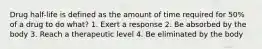 Drug half-life is defined as the amount of time required for 50% of a drug to do what? 1. Exert a response 2. Be absorbed by the body 3. Reach a therapeutic level 4. Be eliminated by the body