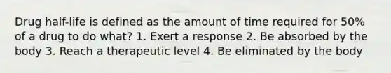 Drug half-life is defined as the amount of time required for 50% of a drug to do what? 1. Exert a response 2. Be absorbed by the body 3. Reach a therapeutic level 4. Be eliminated by the body