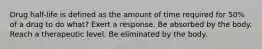 Drug half-life is defined as the amount of time required for 50% of a drug to do what? Exert a response. Be absorbed by the body. Reach a therapeutic level. Be eliminated by the body.