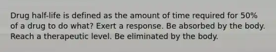 Drug half-life is defined as the amount of time required for 50% of a drug to do what? Exert a response. Be absorbed by the body. Reach a therapeutic level. Be eliminated by the body.