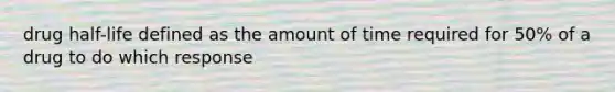 drug half-life defined as the amount of time required for 50% of a drug to do which response